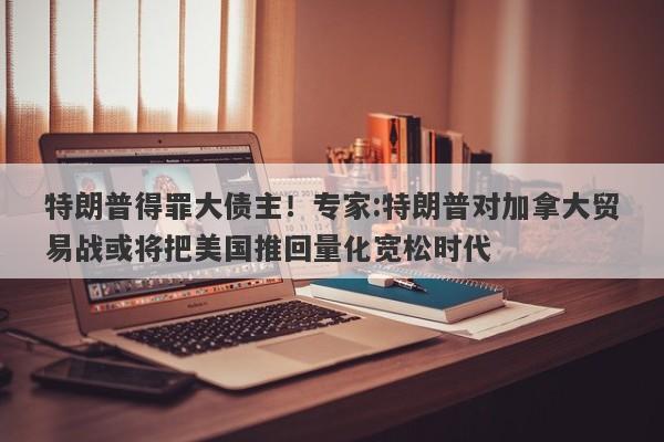 特朗普得罪大债主！专家:特朗普对加拿大贸易战或将把美国推回量化宽松时代