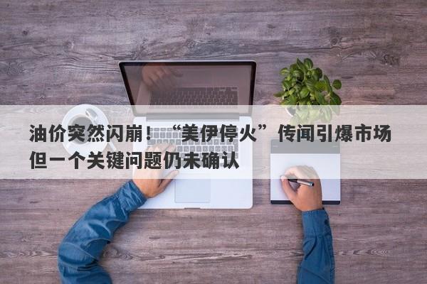 油价突然闪崩！“美伊停火”传闻引爆市场 但一个关键问题仍未确认
