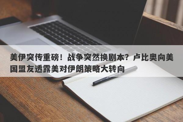 美伊突传重磅！战争突然换剧本？卢比奥向美国盟友透露美对伊朗策略大转向