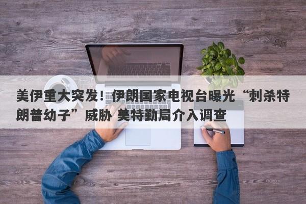 美伊重大突发！伊朗国家电视台曝光“刺杀特朗普幼子”威胁 美特勤局介入调查
