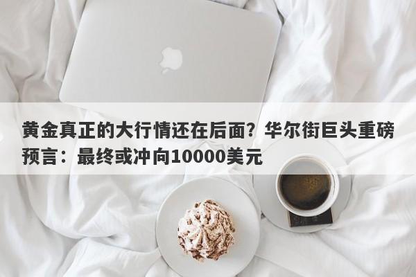 黄金真正的大行情还在后面？华尔街巨头重磅预言：最终或冲向10000美元