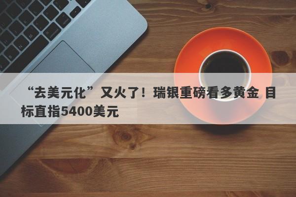 “去美元化”又火了！瑞银重磅看多黄金 目标直指5400美元