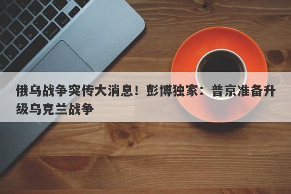 俄乌战争突传大消息！彭博独家：普京准备升级乌克兰战争