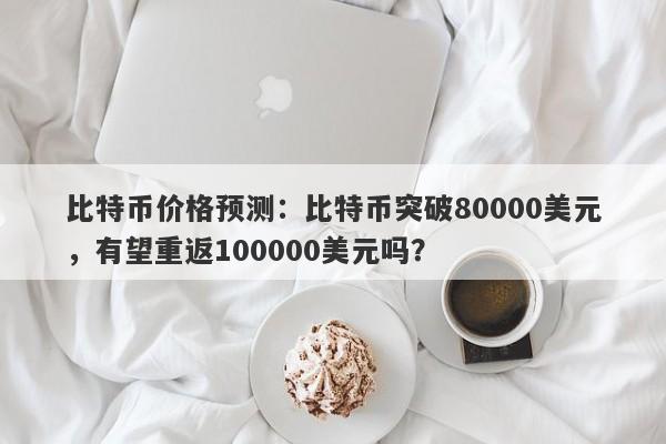 比特币价格预测：比特币突破80000美元，有望重返100000美元吗？