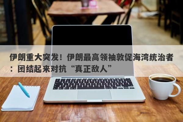 伊朗重大突发！伊朗最高领袖敦促海湾统治者：团结起来对抗“真正敌人”