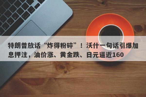 特朗普放话“炸得粉碎”！沃什一句话引爆加息押注，油价涨、黄金跌、日元逼近160