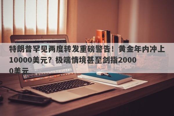 特朗普罕见两度转发重磅警告！黄金年内冲上10000美元？极端情境甚至剑指20000美元