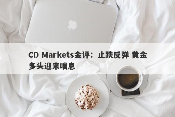 CD Markets金评:止跌反弹 黄金多头迎来喘息