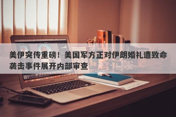 美伊突传重磅！美国军方正对伊朗婚礼遭致命袭击事件展开内部审查