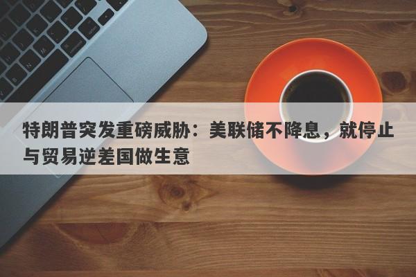 特朗普突发重磅威胁：美联储不降息，就停止与贸易逆差国做生意