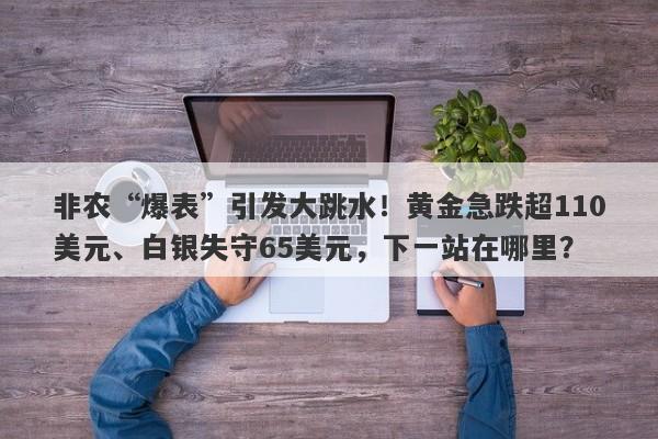非农“爆表”引发大跳水！黄金急跌超110美元、白银失守65美元，下一站在哪里？