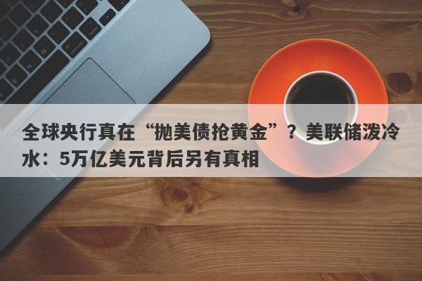 全球央行真在“抛美债抢黄金”？美联储泼冷水：5万亿美元背后另有真相