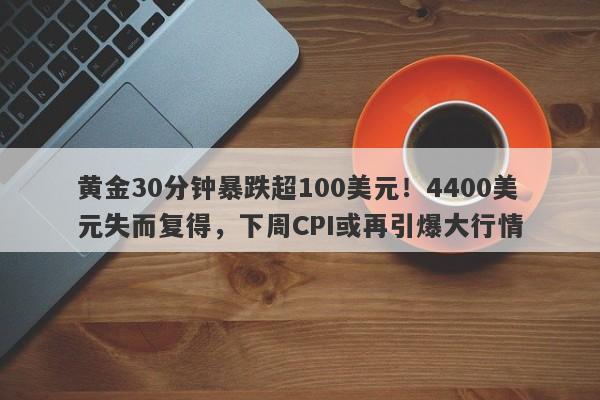 黄金30分钟暴跌超100美元！4400美元失而复得，下周CPI或再引爆大行情