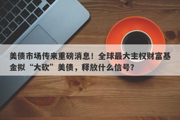 美债市场传来重磅消息！全球最大主权财富基金拟“大砍”美债，释放什么信号？