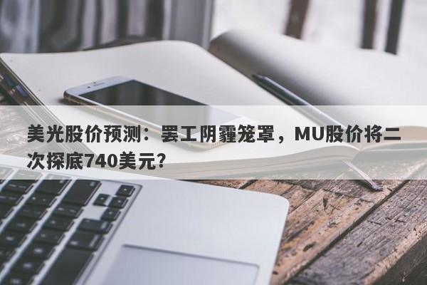 美光股价预测：罢工阴霾笼罩，MU股价将二次探底740美元？