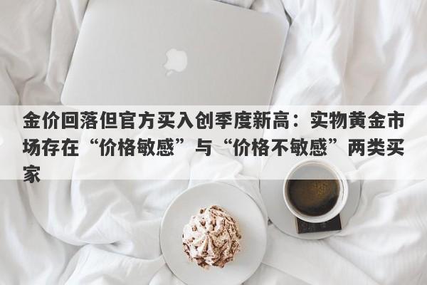 金价回落但官方买入创季度新高：实物黄金市场存在“价格敏感”与“价格不敏感”两类买家