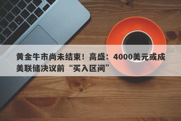 黄金牛市尚未结束！高盛：4000美元或成美联储决议前“买入区间”