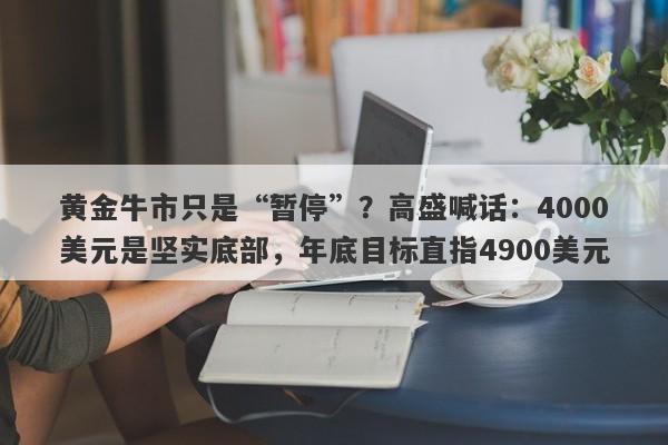 黄金牛市只是“暂停”？高盛喊话：4000美元是坚实底部，年底目标直指4900美元