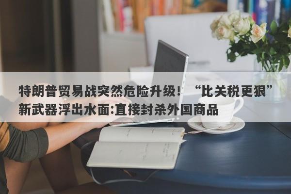 特朗普贸易战突然危险升级！“比关税更狠”新武器浮出水面:直接封杀外国商品