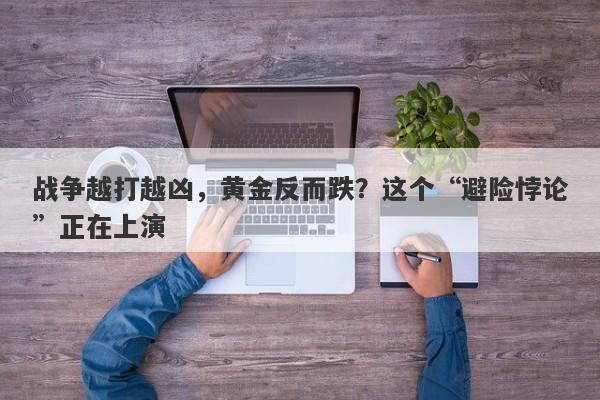 战争越打越凶，黄金反而跌？这个“避险悖论”正在上演