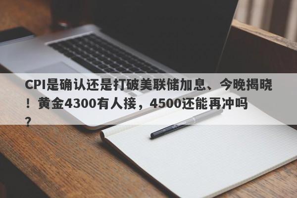CPI是确认还是打破美联储加息、今晚揭晓！黄金4300有人接，4500还能再冲吗？