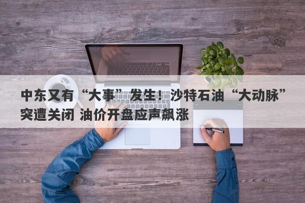 中东又有“大事”发生！沙特石油“大动脉”突遭关闭 油价开盘应声飙涨