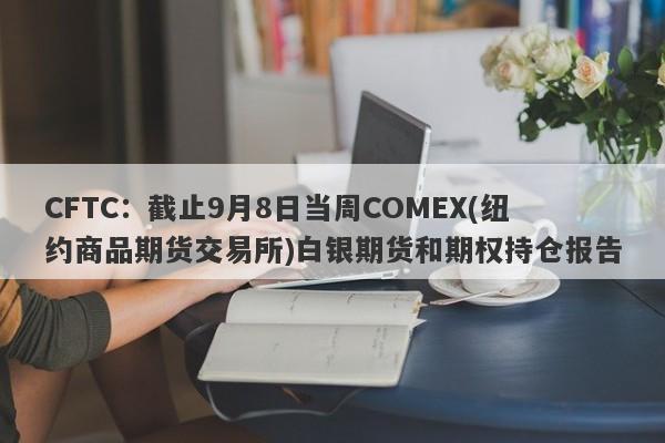 CFTC：截止9月8日当周COMEX(纽约商品期货交易所)白银期货和期权持仓报告