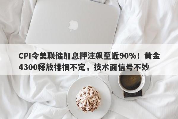 CPI令美联储加息押注飙至近90%！黄金4300释放徘徊不定，技术面信号不妙