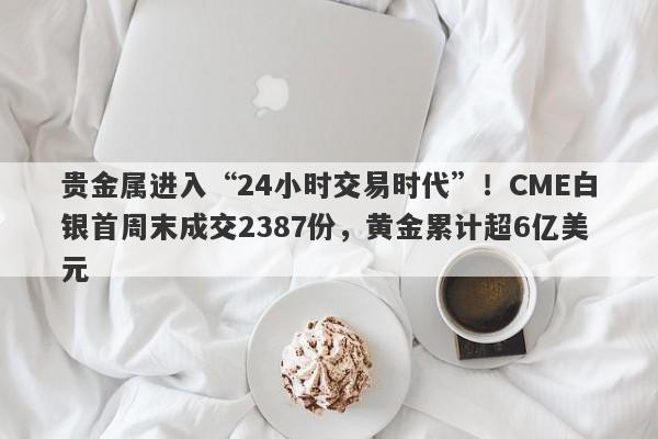 贵金属进入“24小时交易时代”！CME白银首周末成交2387份，黄金累计超6亿美元