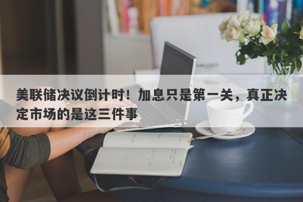 美联储决议倒计时！加息只是第一关，真正决定市场的是这三件事