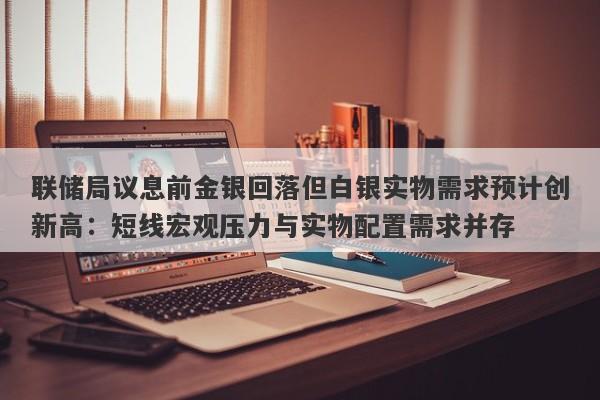 联储局议息前金银回落但白银实物需求预计创新高：短线宏观压力与实物配置需求并存