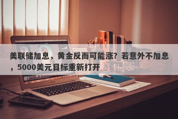 美联储加息，黄金反而可能涨？若意外不加息，5000美元目标重新打开