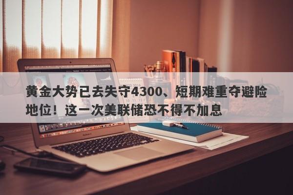 黄金大势已去失守4300、短期难重夺避险地位！这一次美联储恐不得不加息