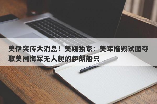 美伊突传大消息！美媒独家：美军摧毁试图夺取美国海军无人艇的伊朗船只