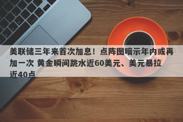 美联储三年来首次加息！点阵图暗示年内或再加一次 黄金瞬间跳水近60美元、美元暴拉近40点