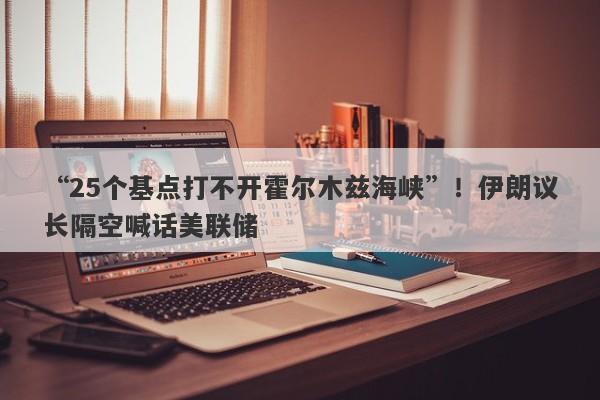 “25个基点打不开霍尔木兹海峡”！伊朗议长隔空喊话美联储