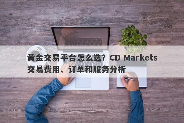 黄金交易平台怎么选？CD Markets交易费用、订单和服务分析