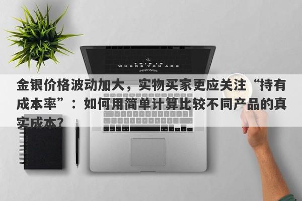 金银价格波动加大，实物买家更应关注“持有成本率”：如何用简单计算比较不同产品的真实成本？