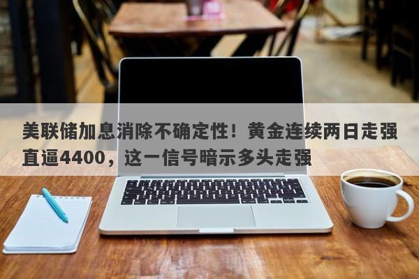 美联储加息消除不确定性！黄金连续两日走强直逼4400，这一信号暗示多头走强