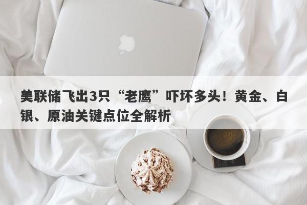 美联储飞出3只“老鹰”吓坏多头！黄金、白银、原油关键点位全解析