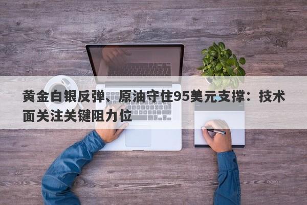 黄金白银反弹、原油守住95美元支撑：技术面关注关键阻力位