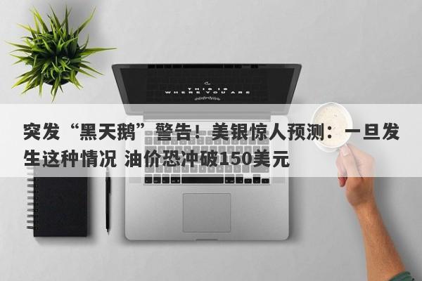 突发“黑天鹅”警告！美银惊人预测：一旦发生这种情况 油价恐冲破150美元