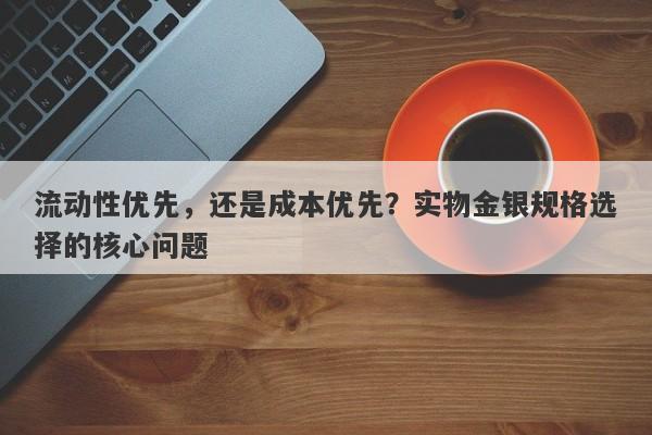 流动性优先，还是成本优先？实物金银规格选择的核心问题