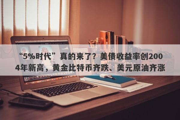 “5%时代”真的来了？美债收益率创2004年新高，黄金比特币齐跌、美元原油齐涨