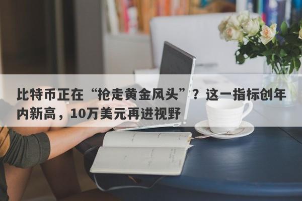 比特币正在“抢走黄金风头”？这一指标创年内新高，10万美元再进视野
