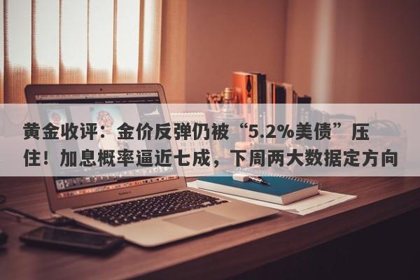 黄金收评：金价反弹仍被“5.2%美债”压住！加息概率逼近七成，下周两大数据定方向