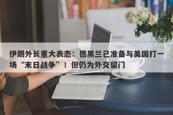 伊朗外长重大表态：德黑兰已准备与美国打一场“末日战争”！但仍为外交留门