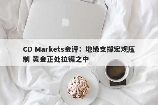 CD Markets金评：地缘支撑宏观压制 黄金正处拉锯之中