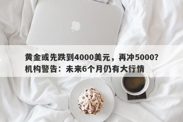 黄金或先跌到4000美元，再冲5000？机构警告：未来6个月仍有大行情