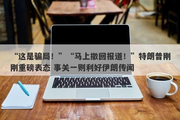 “这是骗局！”“马上撤回报道！”特朗普刚刚重磅表态 事关一则利好伊朗传闻